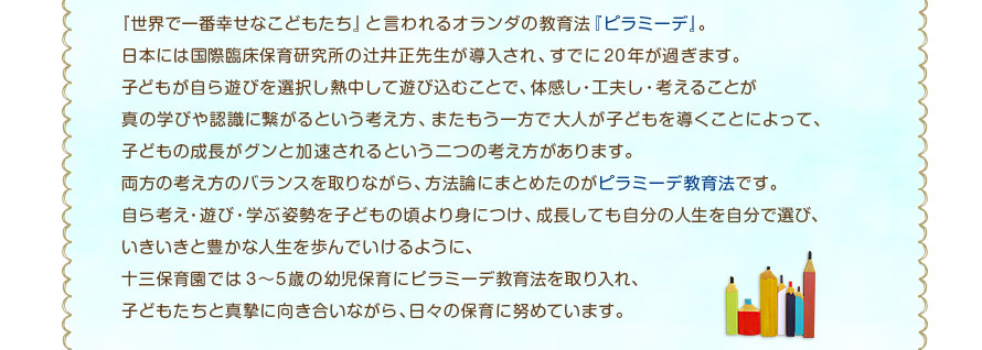 『世界で一番幸せなこどもたち』と言われるオランダの教育法『ピラミーデ』。日本には国際臨床保育研究所の辻井正先生が導入され、すでに20年が過ぎます。子どもが自ら遊びを選択し熱中して遊び込むことで、体感し・工夫し・考えることが真の学びや認識に繋がるという考え方、またもう一方で大人が子どもを導くことによって、子どもの成長がグンと加速されるという二つの考え方があります。両方の考え方のバランスを取りながら、方法論にまとめたのがピラミーデ教育法です。自ら考え・遊び・学ぶ姿勢を子どもの頃より身につけ、成長しても自分の人生を自分で選び、いきいきと豊かな人生を歩んでいけるように、十三保育園では3〜5歳の幼児保育にピラミーデ教育法を取り入れ、子どもたちと真摯に向き合いながら、日々の保育に努めています。