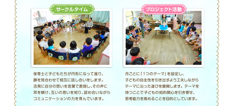 保育士と子どもたちが円形になって座り、顔を見合わせて相互に話し合いをします。活発に自分の思いを言葉で表現し、その声に耳を傾け、互いの思いを知り、認め合いながらコミュニケーションの力を育んでいます。月ごとに「１つのテーマ」を設定し、子どもの自主性を引き出すよう工夫しながらテーマに沿った遊びを展開します。テーマを持つことで子どもの知的関心を引き寄せ、思考能力を高めることを目的としています。